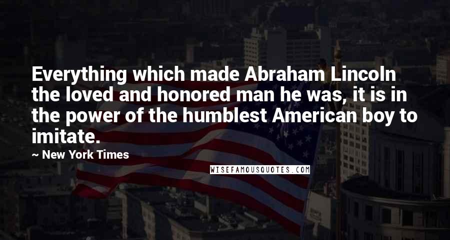 New York Times Quotes: Everything which made Abraham Lincoln the loved and honored man he was, it is in the power of the humblest American boy to imitate.