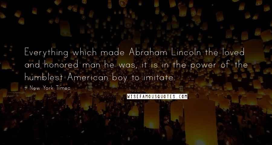 New York Times Quotes: Everything which made Abraham Lincoln the loved and honored man he was, it is in the power of the humblest American boy to imitate.