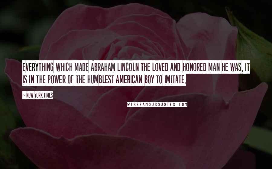 New York Times Quotes: Everything which made Abraham Lincoln the loved and honored man he was, it is in the power of the humblest American boy to imitate.
