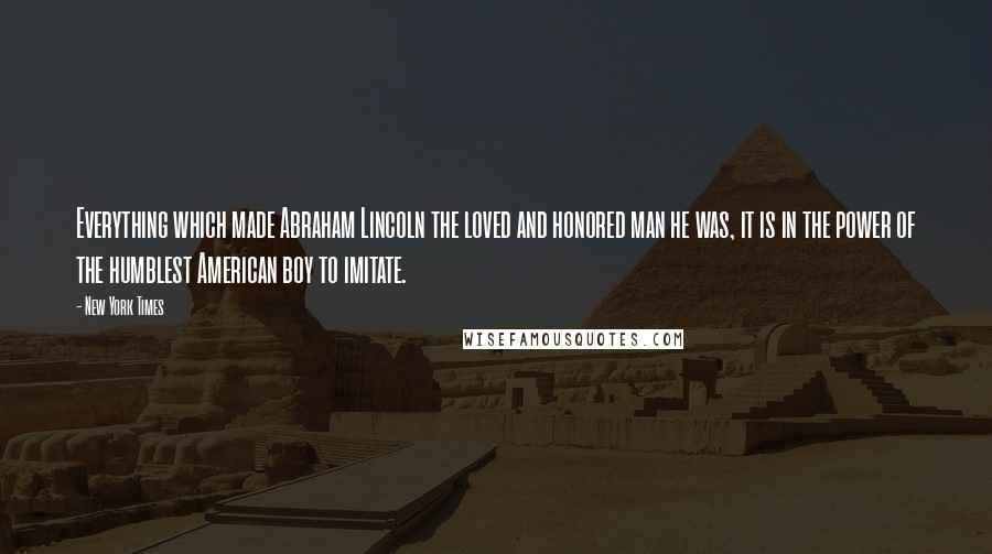New York Times Quotes: Everything which made Abraham Lincoln the loved and honored man he was, it is in the power of the humblest American boy to imitate.