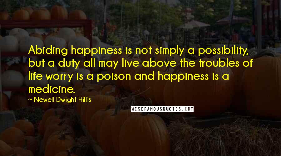 Newell Dwight Hillis Quotes: Abiding happiness is not simply a possibility, but a duty all may live above the troubles of life worry is a poison and happiness is a medicine.