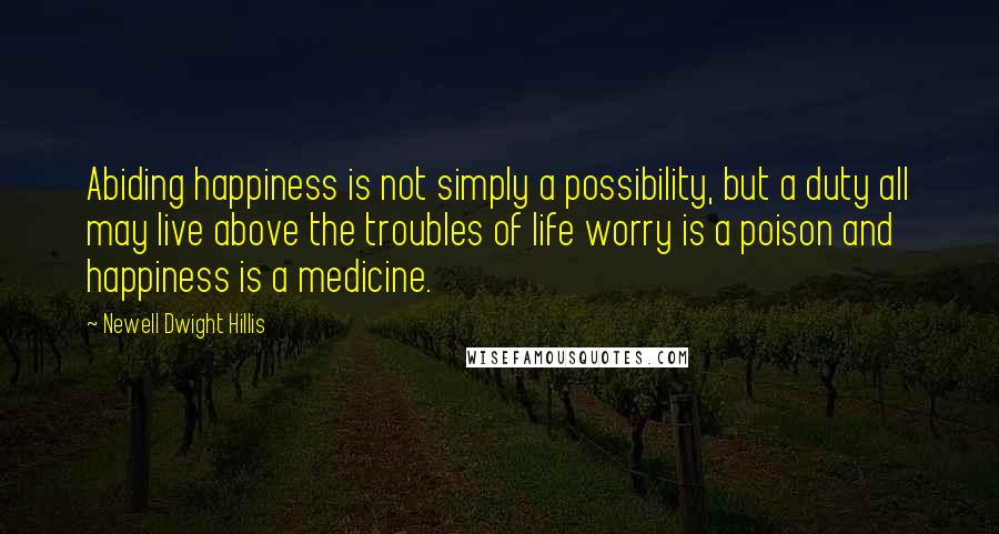 Newell Dwight Hillis Quotes: Abiding happiness is not simply a possibility, but a duty all may live above the troubles of life worry is a poison and happiness is a medicine.