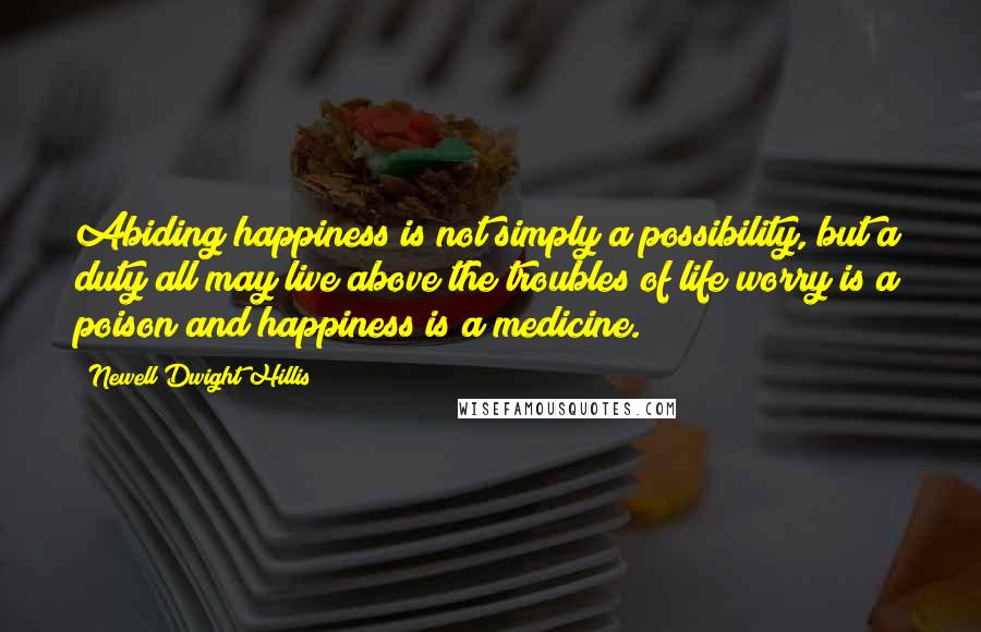 Newell Dwight Hillis Quotes: Abiding happiness is not simply a possibility, but a duty all may live above the troubles of life worry is a poison and happiness is a medicine.