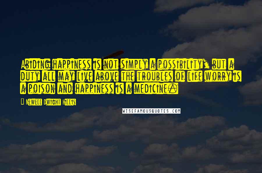 Newell Dwight Hillis Quotes: Abiding happiness is not simply a possibility, but a duty all may live above the troubles of life worry is a poison and happiness is a medicine.