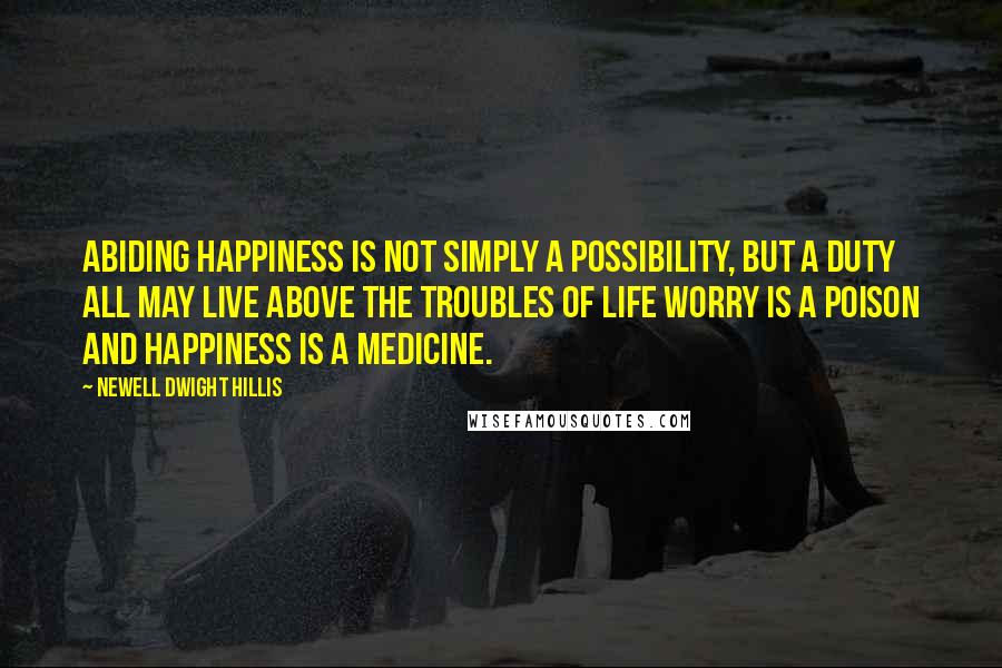 Newell Dwight Hillis Quotes: Abiding happiness is not simply a possibility, but a duty all may live above the troubles of life worry is a poison and happiness is a medicine.