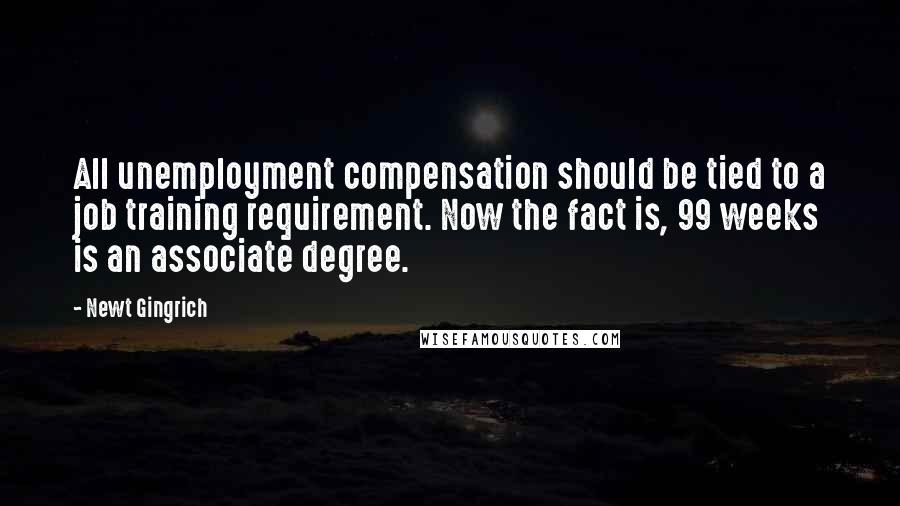 Newt Gingrich Quotes: All unemployment compensation should be tied to a job training requirement. Now the fact is, 99 weeks is an associate degree.