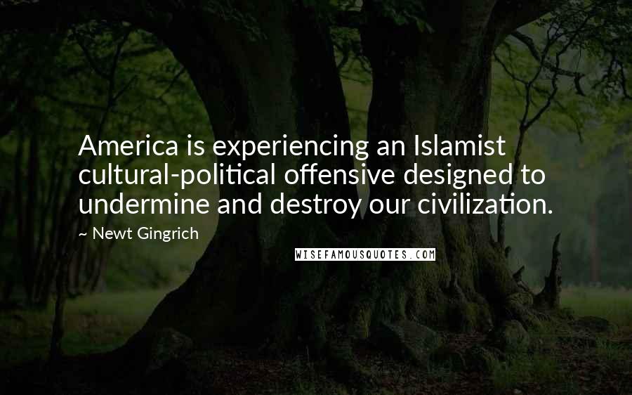 Newt Gingrich Quotes: America is experiencing an Islamist cultural-political offensive designed to undermine and destroy our civilization.