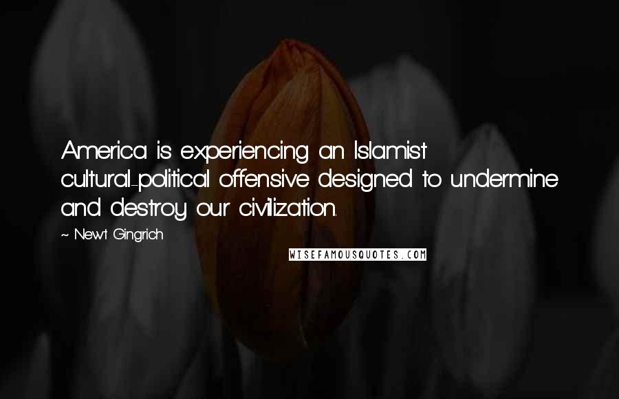 Newt Gingrich Quotes: America is experiencing an Islamist cultural-political offensive designed to undermine and destroy our civilization.