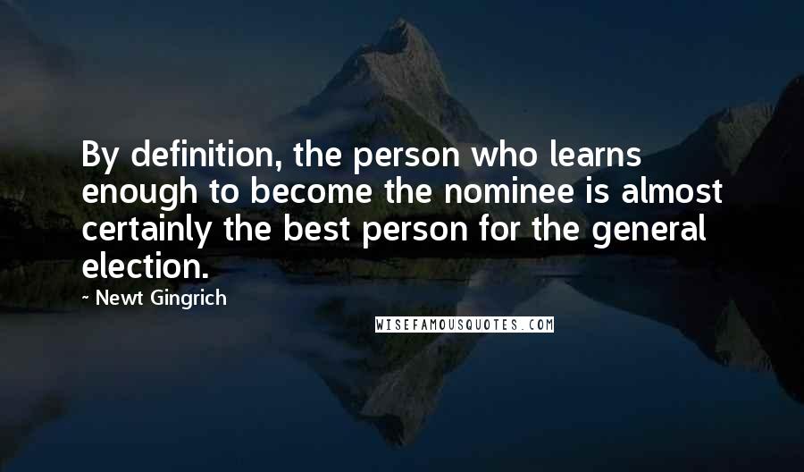 Newt Gingrich Quotes: By definition, the person who learns enough to become the nominee is almost certainly the best person for the general election.