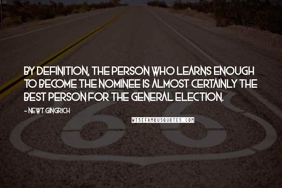 Newt Gingrich Quotes: By definition, the person who learns enough to become the nominee is almost certainly the best person for the general election.