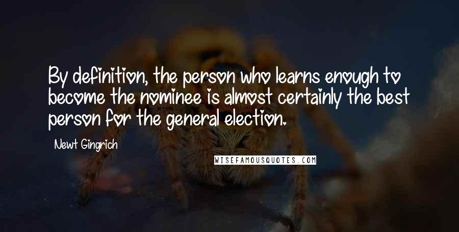 Newt Gingrich Quotes: By definition, the person who learns enough to become the nominee is almost certainly the best person for the general election.