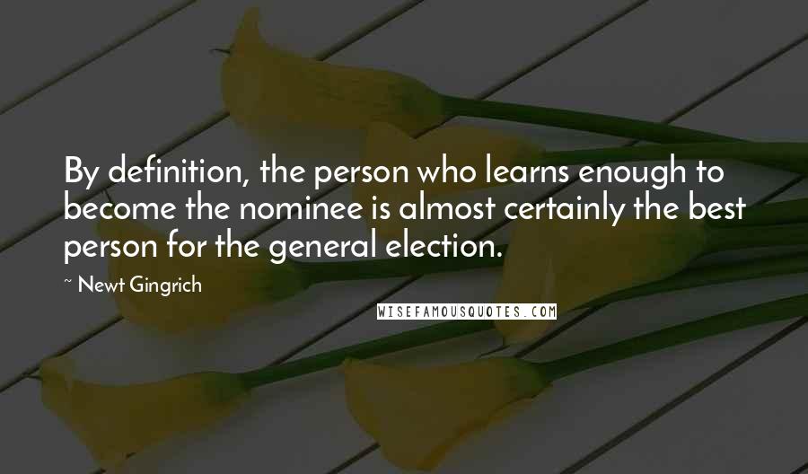 Newt Gingrich Quotes: By definition, the person who learns enough to become the nominee is almost certainly the best person for the general election.