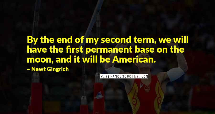 Newt Gingrich Quotes: By the end of my second term, we will have the first permanent base on the moon, and it will be American.