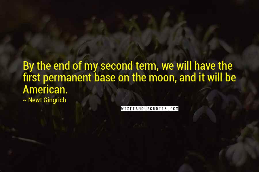 Newt Gingrich Quotes: By the end of my second term, we will have the first permanent base on the moon, and it will be American.