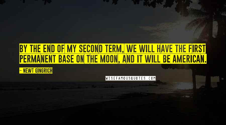 Newt Gingrich Quotes: By the end of my second term, we will have the first permanent base on the moon, and it will be American.