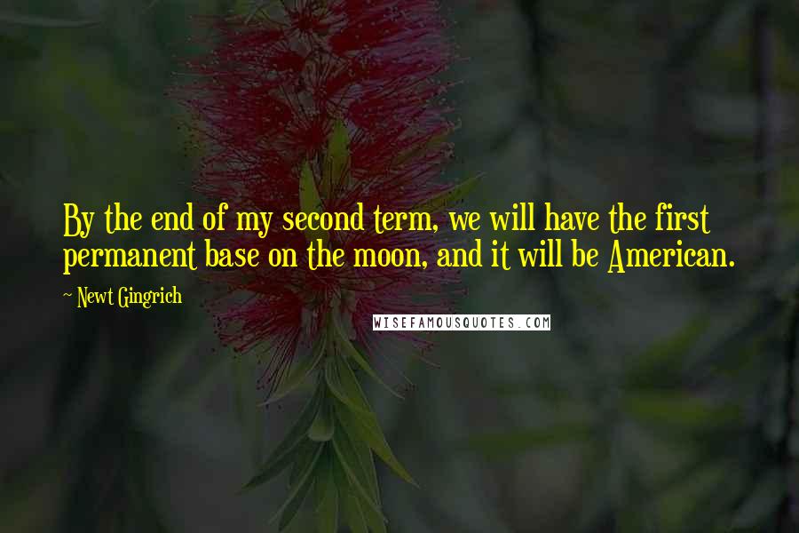Newt Gingrich Quotes: By the end of my second term, we will have the first permanent base on the moon, and it will be American.