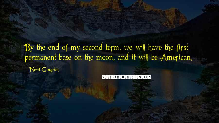 Newt Gingrich Quotes: By the end of my second term, we will have the first permanent base on the moon, and it will be American.