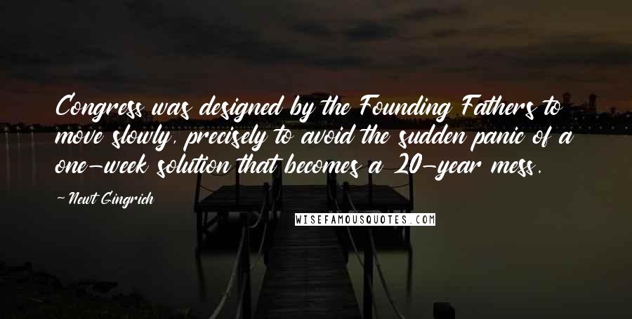 Newt Gingrich Quotes: Congress was designed by the Founding Fathers to move slowly, precisely to avoid the sudden panic of a one-week solution that becomes a 20-year mess.