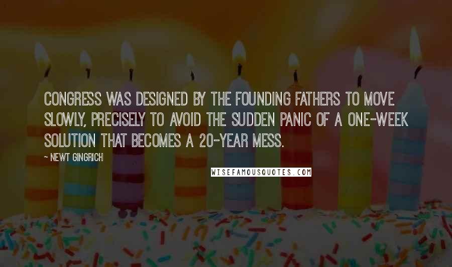 Newt Gingrich Quotes: Congress was designed by the Founding Fathers to move slowly, precisely to avoid the sudden panic of a one-week solution that becomes a 20-year mess.