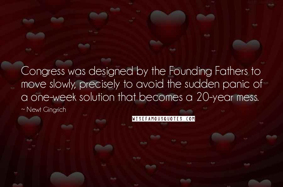 Newt Gingrich Quotes: Congress was designed by the Founding Fathers to move slowly, precisely to avoid the sudden panic of a one-week solution that becomes a 20-year mess.