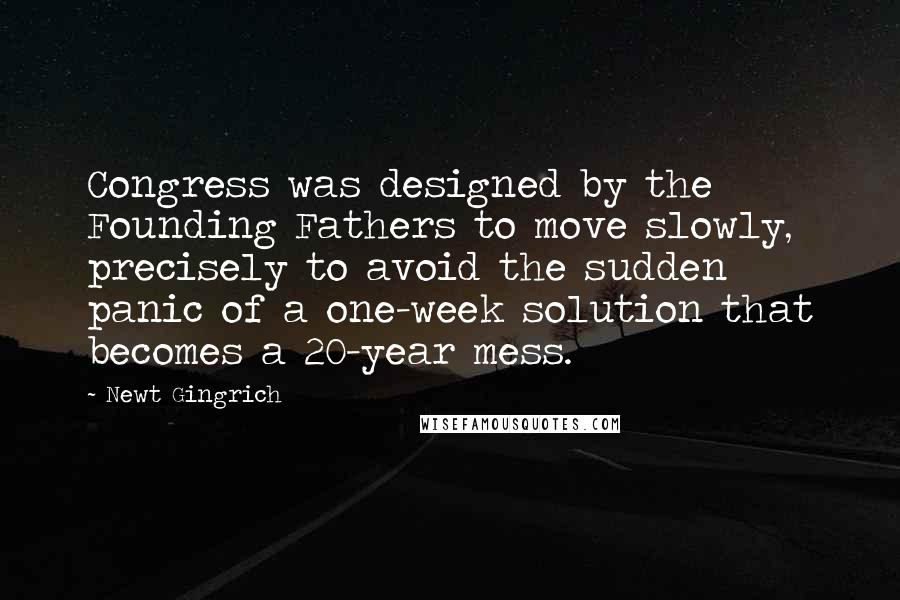 Newt Gingrich Quotes: Congress was designed by the Founding Fathers to move slowly, precisely to avoid the sudden panic of a one-week solution that becomes a 20-year mess.