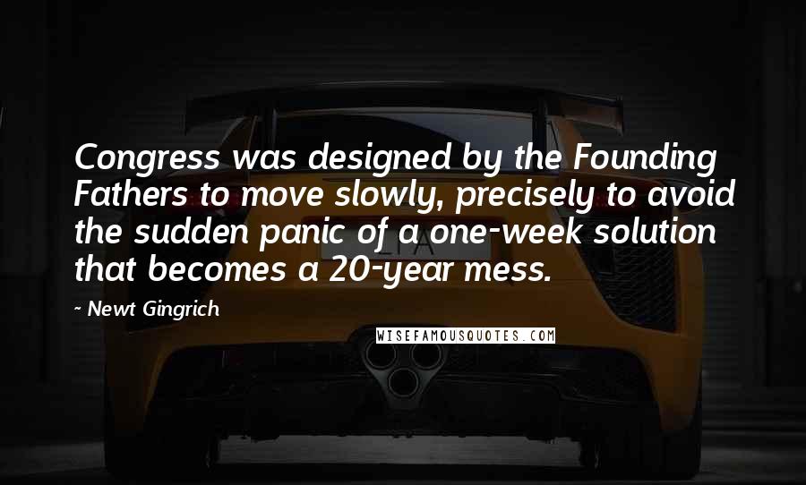 Newt Gingrich Quotes: Congress was designed by the Founding Fathers to move slowly, precisely to avoid the sudden panic of a one-week solution that becomes a 20-year mess.