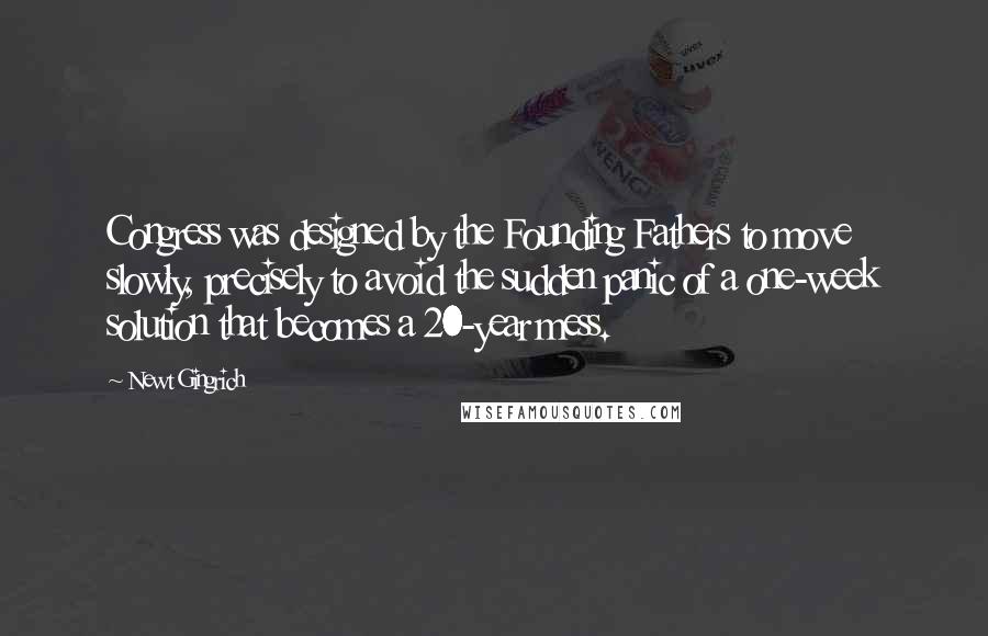 Newt Gingrich Quotes: Congress was designed by the Founding Fathers to move slowly, precisely to avoid the sudden panic of a one-week solution that becomes a 20-year mess.