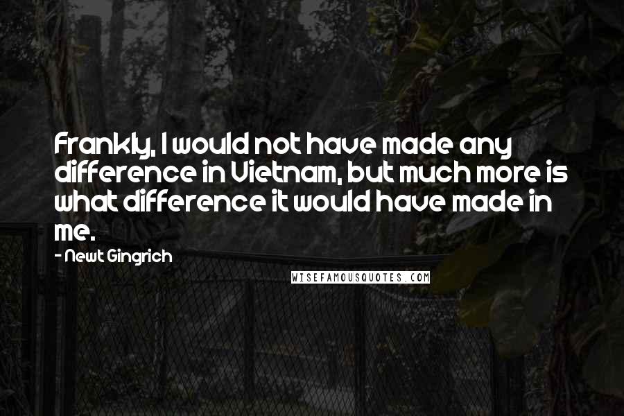 Newt Gingrich Quotes: Frankly, I would not have made any difference in Vietnam, but much more is what difference it would have made in me.