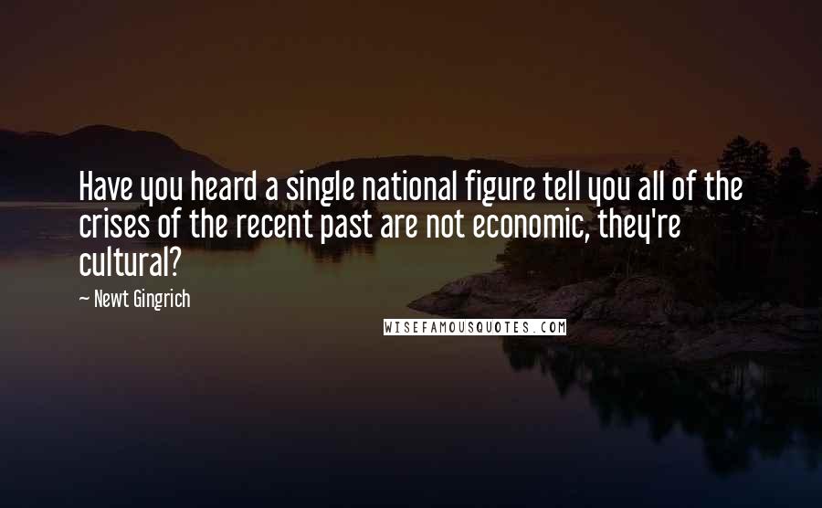 Newt Gingrich Quotes: Have you heard a single national figure tell you all of the crises of the recent past are not economic, they're cultural?