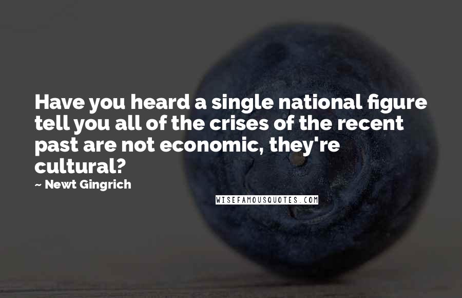 Newt Gingrich Quotes: Have you heard a single national figure tell you all of the crises of the recent past are not economic, they're cultural?