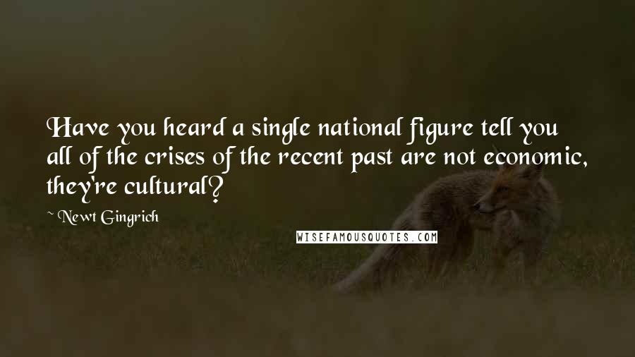 Newt Gingrich Quotes: Have you heard a single national figure tell you all of the crises of the recent past are not economic, they're cultural?