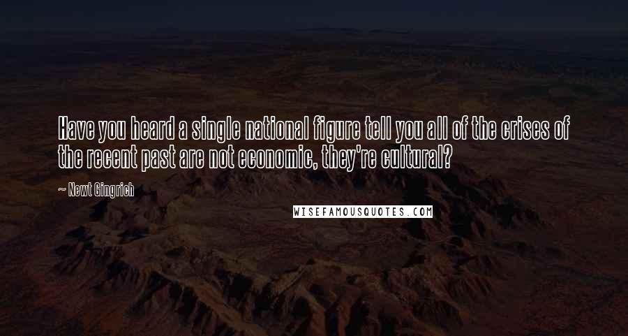 Newt Gingrich Quotes: Have you heard a single national figure tell you all of the crises of the recent past are not economic, they're cultural?