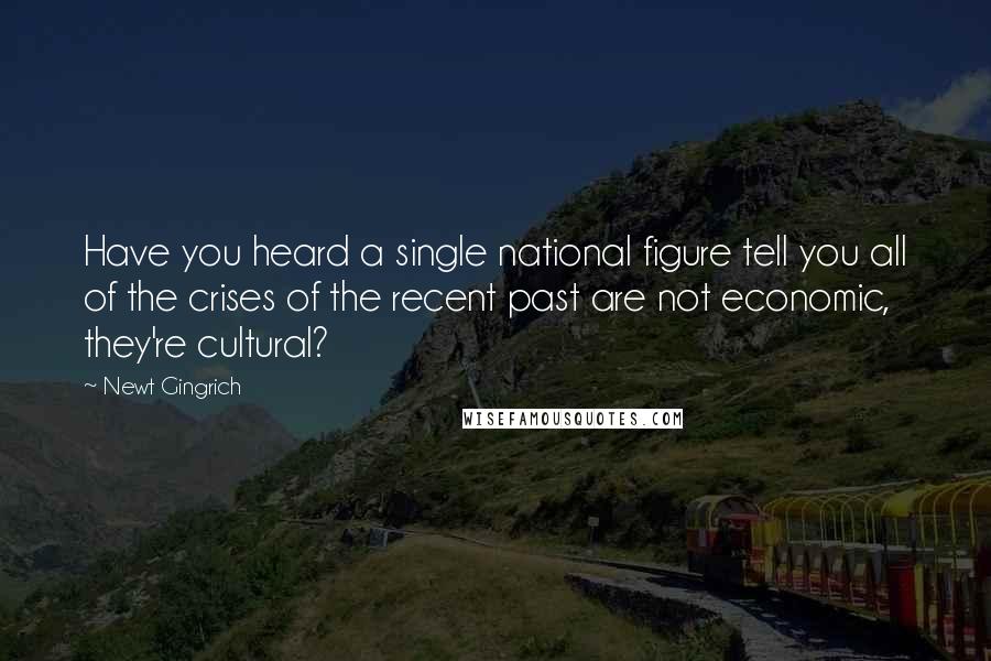 Newt Gingrich Quotes: Have you heard a single national figure tell you all of the crises of the recent past are not economic, they're cultural?