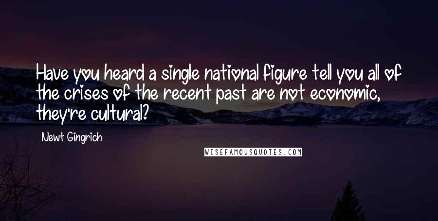 Newt Gingrich Quotes: Have you heard a single national figure tell you all of the crises of the recent past are not economic, they're cultural?