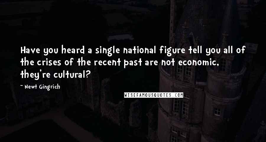 Newt Gingrich Quotes: Have you heard a single national figure tell you all of the crises of the recent past are not economic, they're cultural?