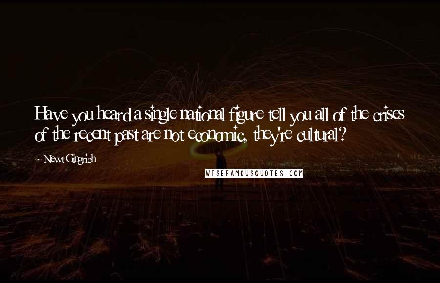 Newt Gingrich Quotes: Have you heard a single national figure tell you all of the crises of the recent past are not economic, they're cultural?