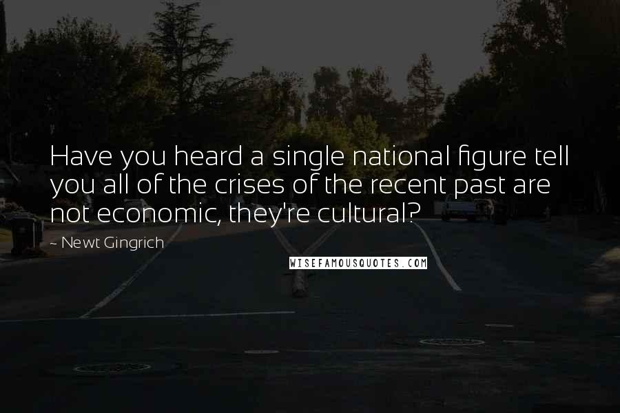 Newt Gingrich Quotes: Have you heard a single national figure tell you all of the crises of the recent past are not economic, they're cultural?