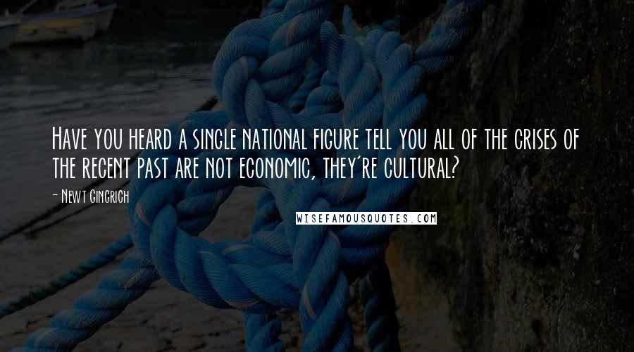 Newt Gingrich Quotes: Have you heard a single national figure tell you all of the crises of the recent past are not economic, they're cultural?