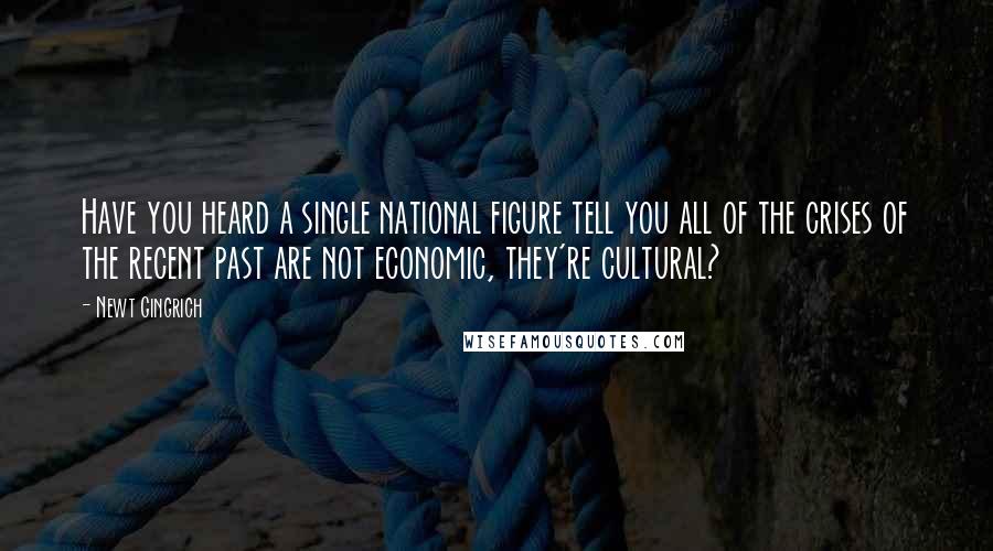 Newt Gingrich Quotes: Have you heard a single national figure tell you all of the crises of the recent past are not economic, they're cultural?