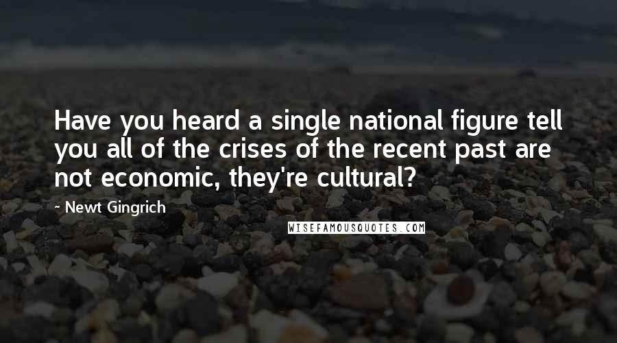 Newt Gingrich Quotes: Have you heard a single national figure tell you all of the crises of the recent past are not economic, they're cultural?