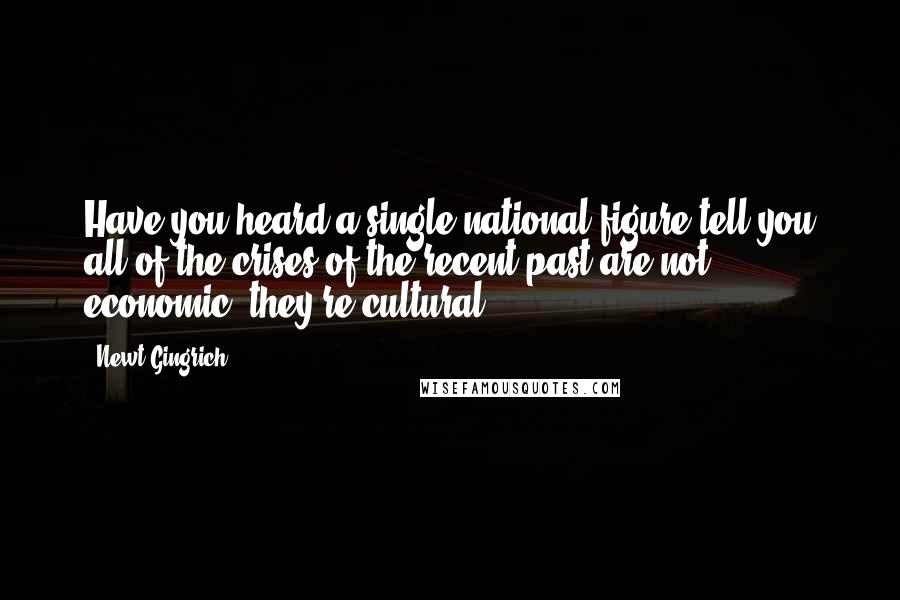 Newt Gingrich Quotes: Have you heard a single national figure tell you all of the crises of the recent past are not economic, they're cultural?