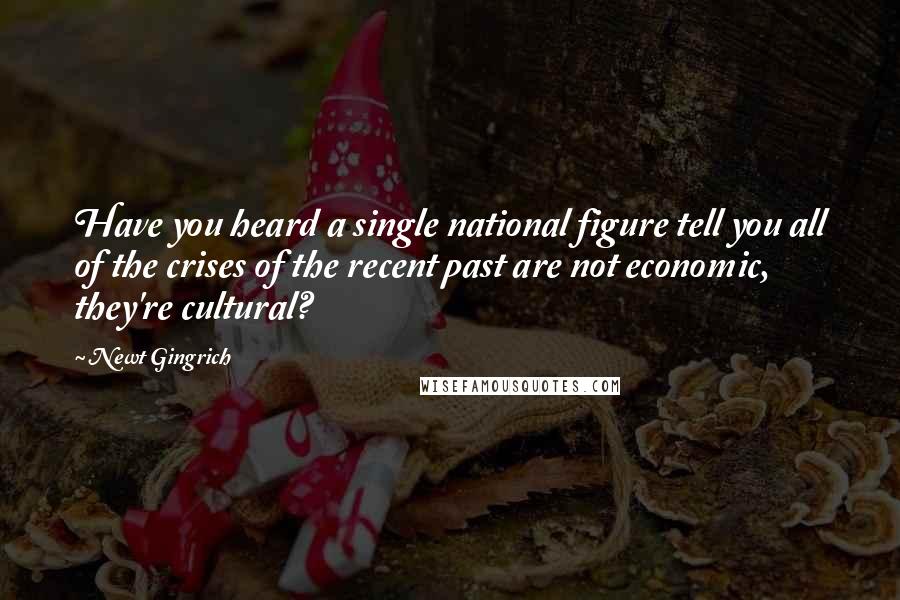 Newt Gingrich Quotes: Have you heard a single national figure tell you all of the crises of the recent past are not economic, they're cultural?