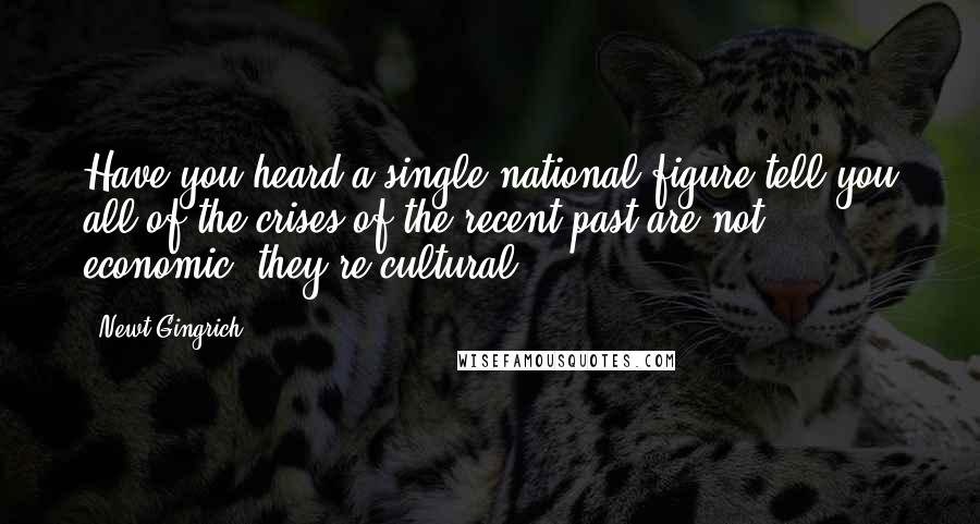 Newt Gingrich Quotes: Have you heard a single national figure tell you all of the crises of the recent past are not economic, they're cultural?