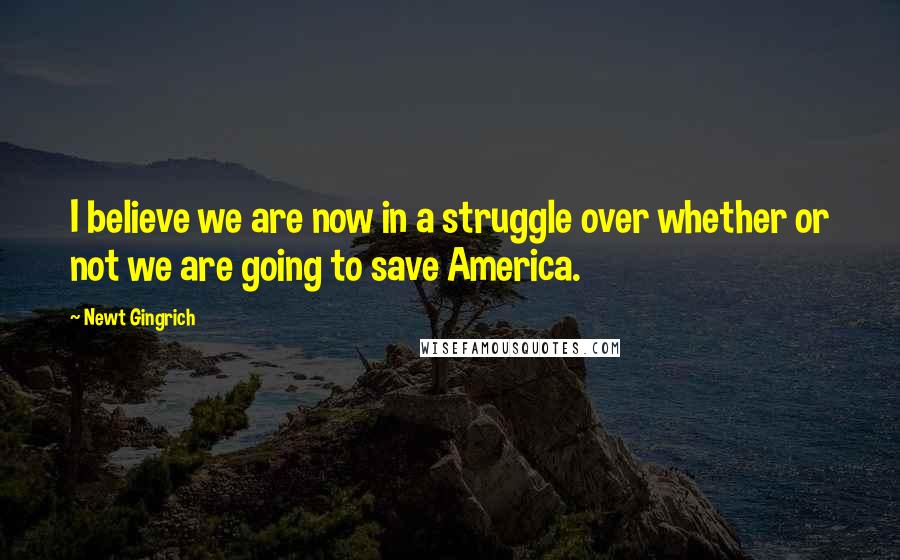 Newt Gingrich Quotes: I believe we are now in a struggle over whether or not we are going to save America.