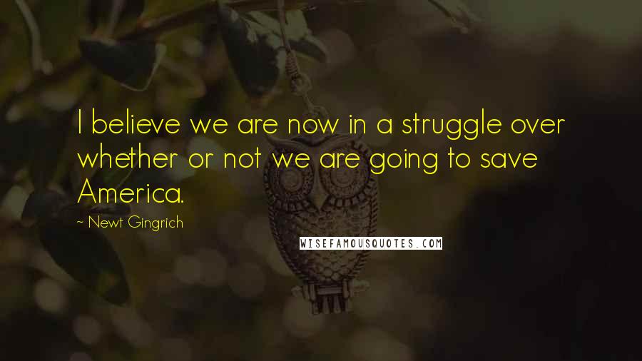 Newt Gingrich Quotes: I believe we are now in a struggle over whether or not we are going to save America.