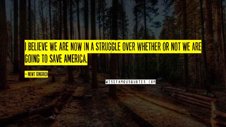 Newt Gingrich Quotes: I believe we are now in a struggle over whether or not we are going to save America.