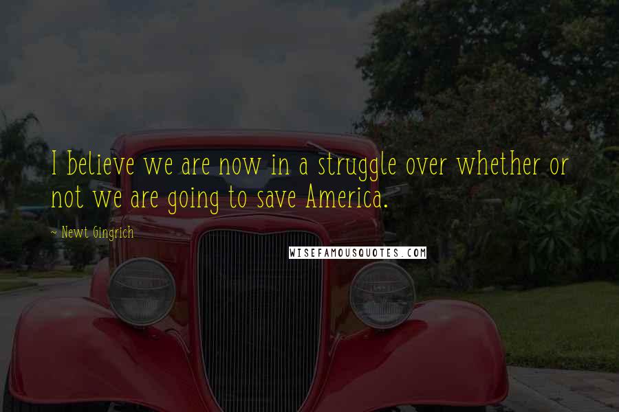 Newt Gingrich Quotes: I believe we are now in a struggle over whether or not we are going to save America.