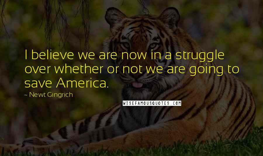 Newt Gingrich Quotes: I believe we are now in a struggle over whether or not we are going to save America.