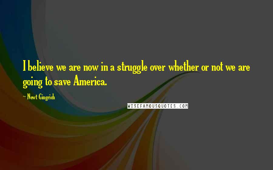 Newt Gingrich Quotes: I believe we are now in a struggle over whether or not we are going to save America.