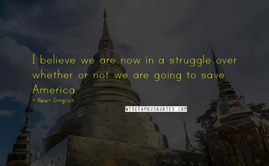 Newt Gingrich Quotes: I believe we are now in a struggle over whether or not we are going to save America.